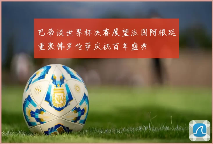 巴蒂谈世界杯决赛展望法国阿根廷重聚佛罗伦萨庆祝百年盛典