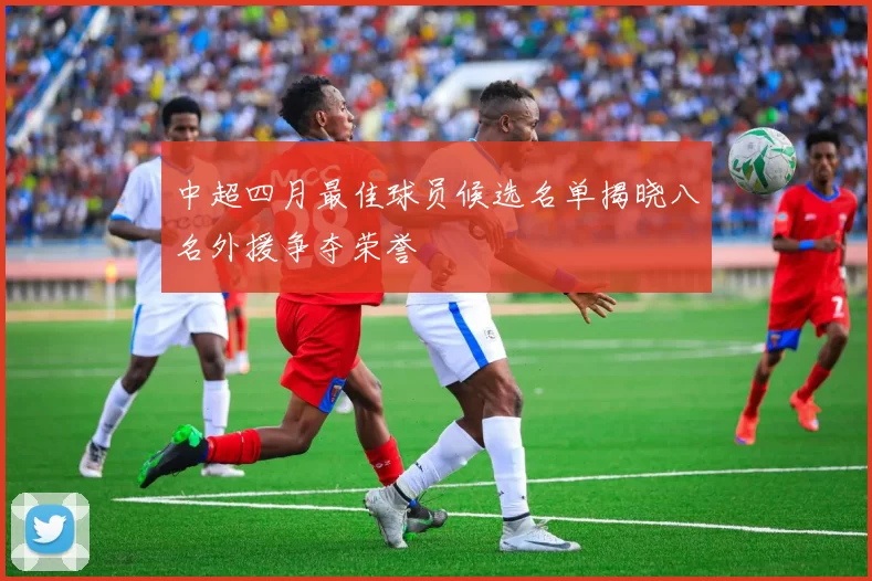 中超四月最佳球员候选名单揭晓八名外援争夺荣誉