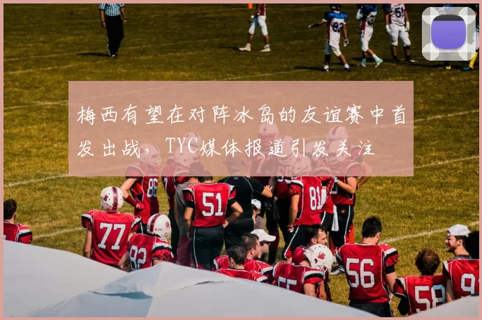 梅西有望在对阵冰岛的友谊赛中首发出战,TYC媒体报道引发关注